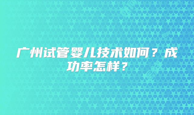 广州试管婴儿技术如何？成功率怎样？