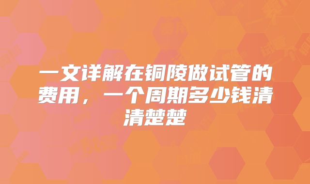 一文详解在铜陵做试管的费用，一个周期多少钱清清楚楚