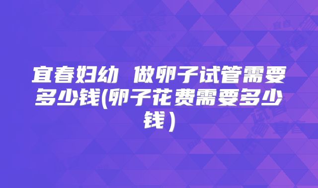 宜春妇幼 做卵子试管需要多少钱(卵子花费需要多少钱）