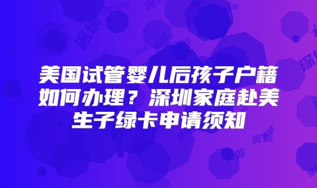 美国试管婴儿后孩子户籍如何办理？深圳家庭赴美生子绿卡申请须知
