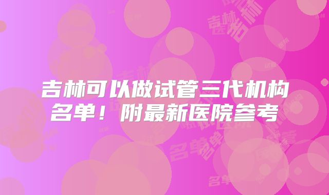 吉林可以做试管三代机构名单！附最新医院参考