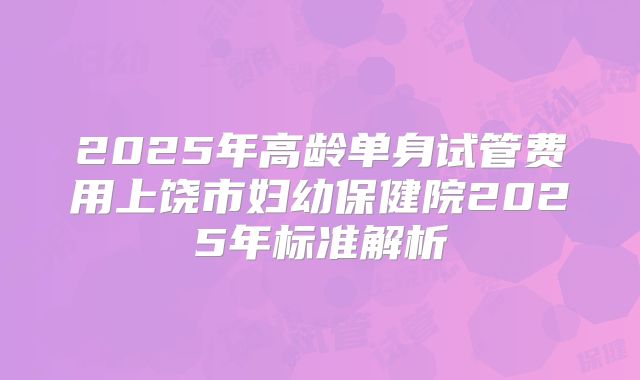 2025年高龄单身试管费用上饶市妇幼保健院2025年标准解析