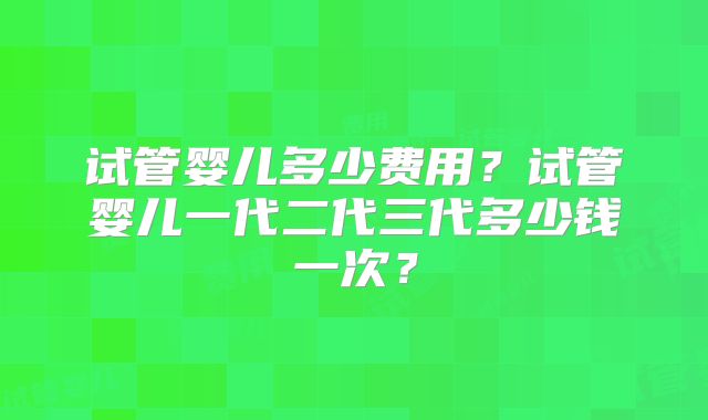试管婴儿多少费用？试管婴儿一代二代三代多少钱一次？