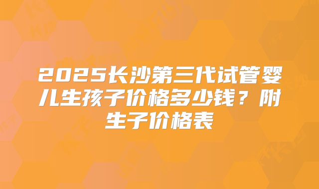 2025长沙第三代试管婴儿生孩子价格多少钱？附生子价格表
