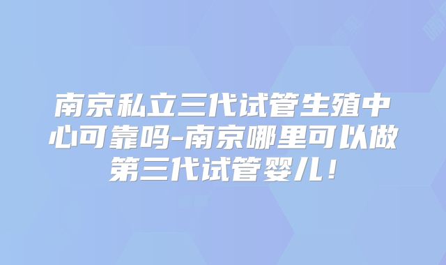 南京私立三代试管生殖中心可靠吗-南京哪里可以做第三代试管婴儿!