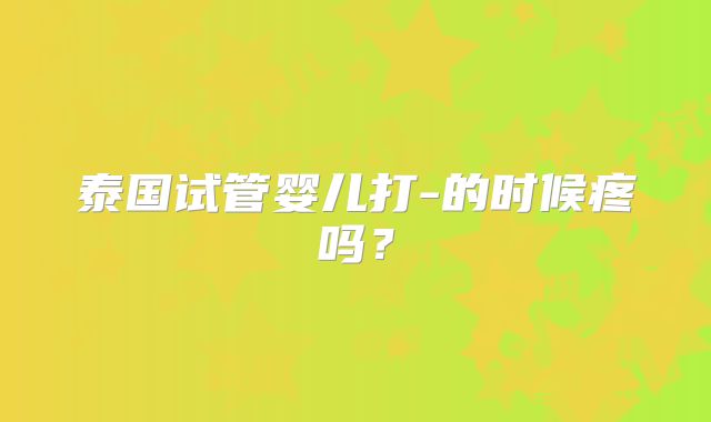 泰国试管婴儿打-的时候疼吗？