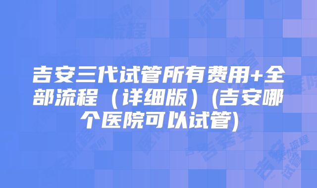 吉安三代试管所有费用+全部流程（详细版）(吉安哪个医院可以试管)