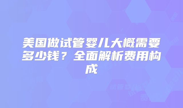 美国做试管婴儿大概需要多少钱？全面解析费用构成