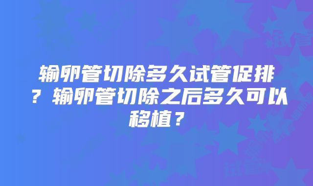 输卵管切除多久试管促排？输卵管切除之后多久可以移植？