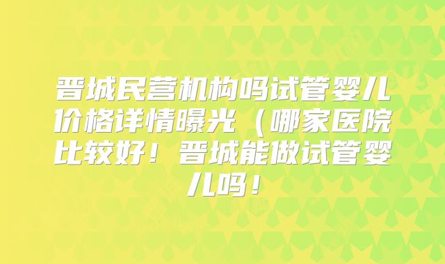晋城民营机构吗试管婴儿价格详情曝光（哪家医院比较好！晋城能做试管婴儿吗！
