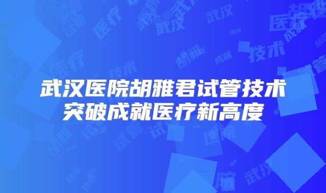 武汉医院胡雅君试管技术突破成就医疗新高度