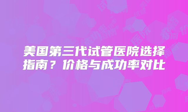 美国第三代试管医院选择指南？价格与成功率对比
