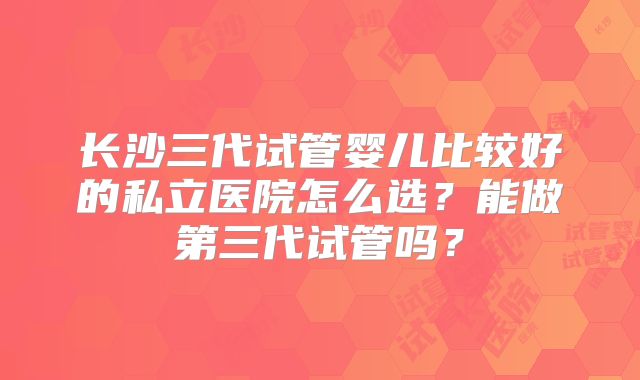 长沙三代试管婴儿比较好的私立医院怎么选？能做第三代试管吗？