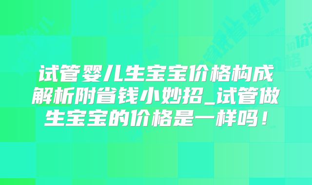 试管婴儿生宝宝价格构成解析附省钱小妙招_试管做生宝宝的价格是一样吗！
