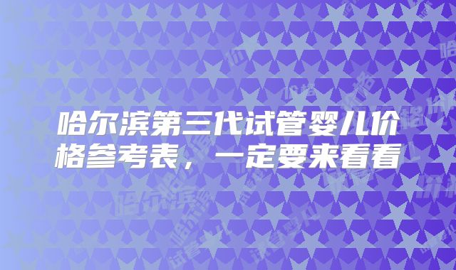 哈尔滨第三代试管婴儿价格参考表，一定要来看看