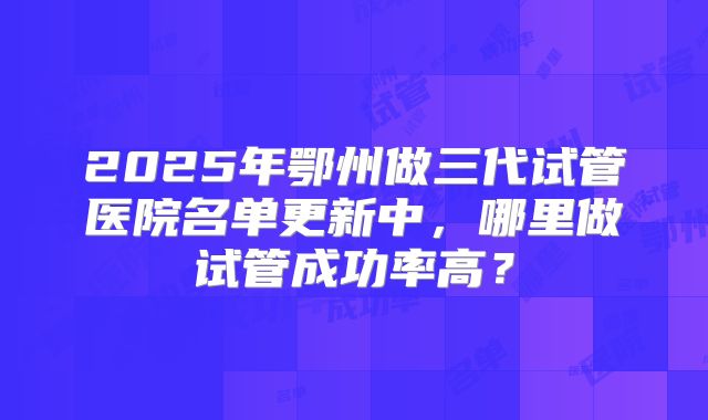 2025年鄂州做三代试管医院名单更新中,哪里做试管成功率高?