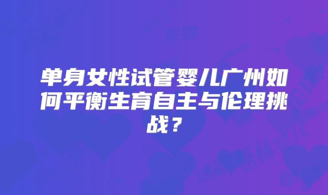 单身女性试管婴儿广州如何平衡生育自主与伦理挑战？