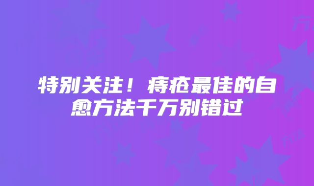 特别关注！痔疮最佳的自愈方法千万别错过