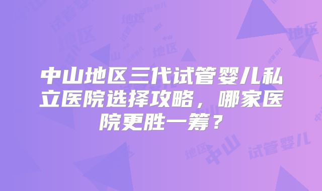 中山地区三代试管婴儿私立医院选择攻略，哪家医院更胜一筹？