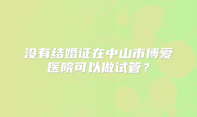 没有结婚证在中山市博爱医院可以做试管？