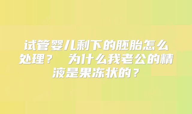 试管婴儿剩下的胚胎怎么处理？ 为什么我老公的精液是果冻状的？