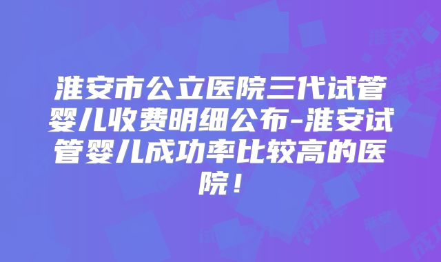 淮安市公立医院三代试管婴儿收费明细公布-淮安试管婴儿成功率比较高的医院！