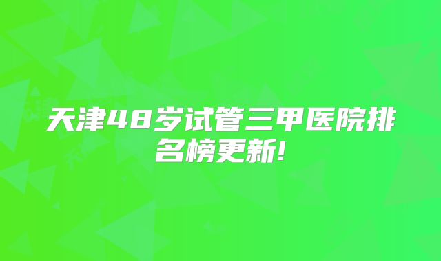天津48岁试管三甲医院排名榜更新!