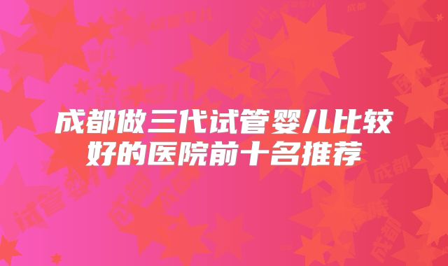 成都做三代试管婴儿比较好的医院前十名推荐