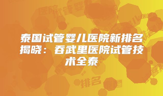 泰国试管婴儿医院新排名揭晓：吞武里医院试管技术全泰