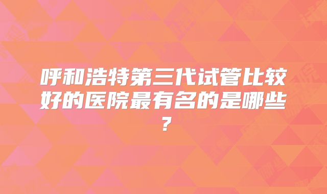 呼和浩特第三代试管比较好的医院最有名的是哪些？