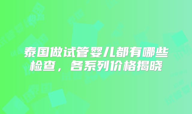 泰国做试管婴儿都有哪些检查，各系列价格揭晓