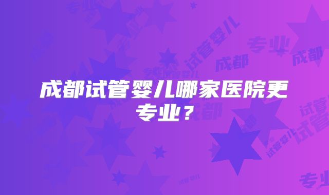 成都试管婴儿哪家医院更专业？