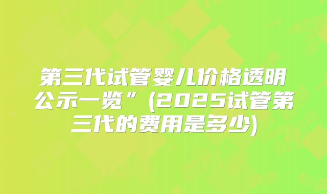 第三代试管婴儿价格透明公示一览”(2025试管第三代的费用是多少)