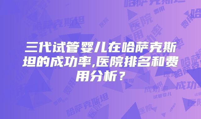 三代试管婴儿在哈萨克斯坦的成功率,医院排名和费用分析?