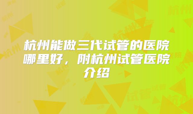 杭州能做三代试管的医院哪里好，附杭州试管医院介绍