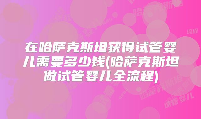 在哈萨克斯坦获得试管婴儿需要多少钱(哈萨克斯坦做试管婴儿全流程)