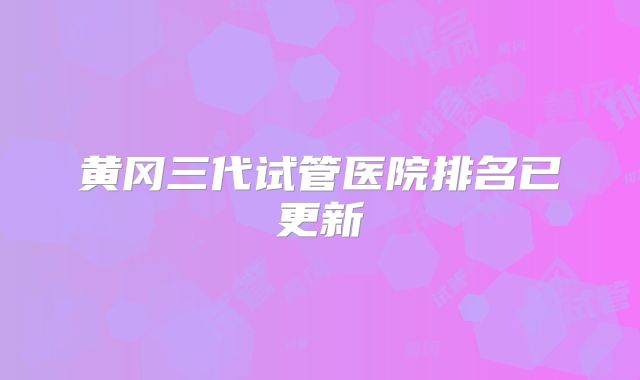 黄冈三代试管医院排名已更新