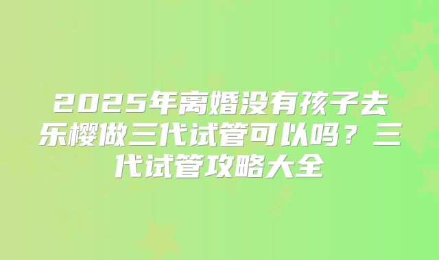 2025年离婚没有孩子去乐樱做三代试管可以吗?三代试管攻略大全
