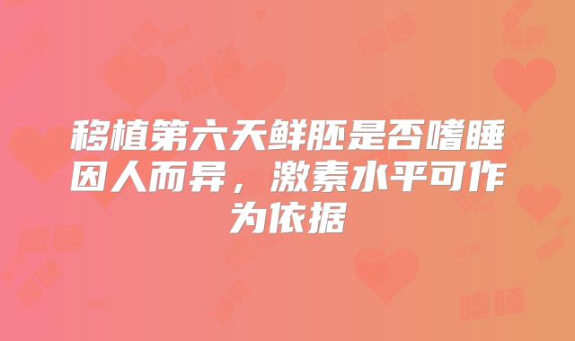 移植第六天鲜胚是否嗜睡因人而异，激素水平可作为依据