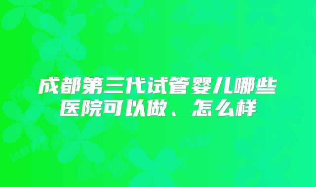 成都第三代试管婴儿哪些医院可以做、怎么样