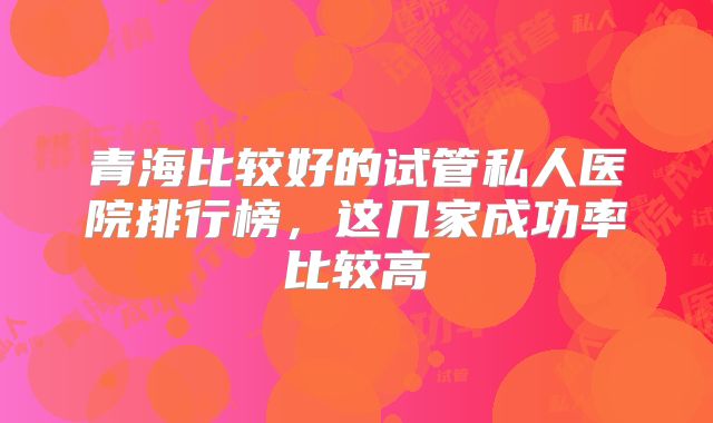 青海比较好的试管私人医院排行榜，这几家成功率比较高