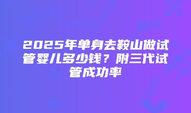 2025年单身去鞍山做试管婴儿多少钱?附三代试管成功率