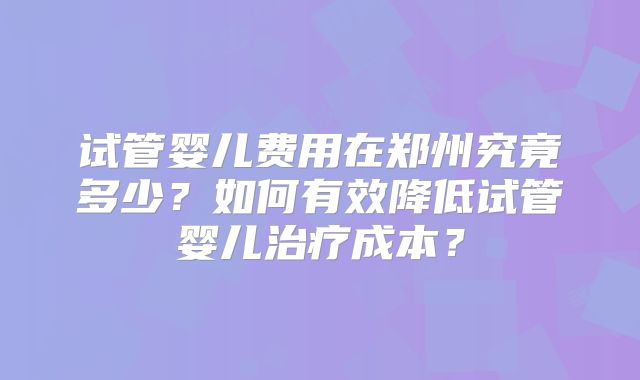 试管婴儿费用在郑州究竟多少？如何有效降低试管婴儿治疗成本？