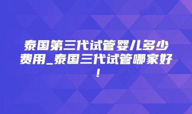 泰国第三代试管婴儿多少费用_泰国三代试管哪家好！