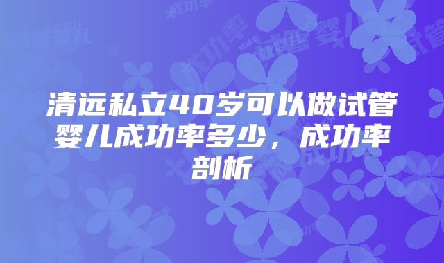 清远私立40岁可以做试管婴儿成功率多少,成功率剖析