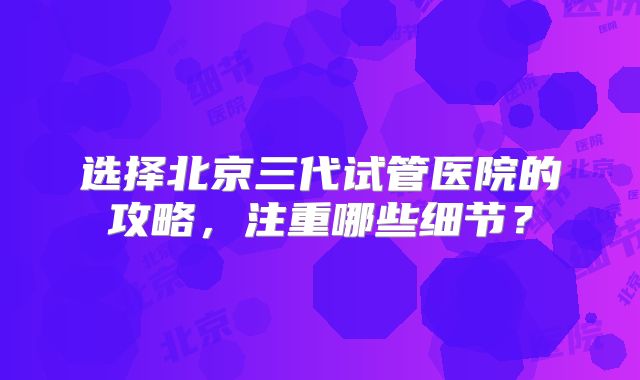 选择北京三代试管医院的攻略，注重哪些细节？