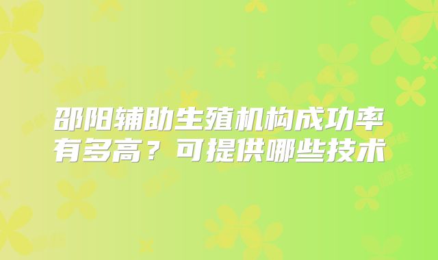 邵阳辅助生殖机构成功率有多高？可提供哪些技术
