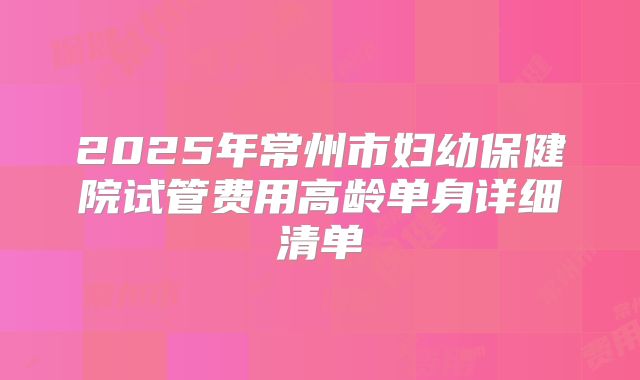 2025年常州市妇幼保健院试管费用高龄单身详细清单