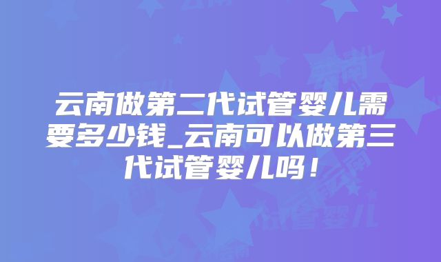 云南做第二代试管婴儿需要多少钱_云南可以做第三代试管婴儿吗！