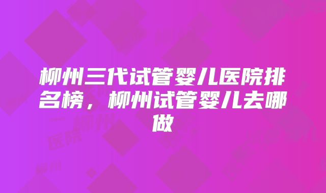 柳州三代试管婴儿医院排名榜，柳州试管婴儿去哪做